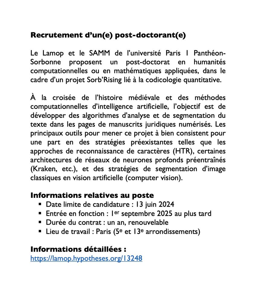 Recrutement d’un(e) post-doctorant(e)

Le Lamop et le SAMM de l’université Paris 1 Panthéon-Sorbonne proposent un post-doctorat en humanités computationnelles ou en mathématiques appliquées, dans le cadre d’un projet Sorb’Rising lié à la codicologie quantitative.

À la croisée de l’histoire médiévale et des méthodes computationnelles d’intelligence artificielle, l’objectif est de développer des algorithmes d’analyse et de segmentation du texte dans les pages de manuscrits juridiques numérisés. Les principaux outils pour mener ce projet à bien consistent pour une part en des stratégies préexistantes telles que les approches de reconnaissance de caractères (HTR), certaines architectures de réseaux de neurones profonds préentraînés (Kraken, etc.), et des stratégies de segmentation d’image classiques en vision artificielle (computer vision).

Informations relatives au poste
-Date limite de candidature : 13 juin 2024
-Entrée en fonction : 1ᵉʳ septembre 2025 au plus tard
-Durée du contrat : un an, renouvelable
-Lieu de travail : Paris (5ᵉ et 13ᵉ arrondissements)

Informations détaillées :
https://lamop.hypotheses.org/13248
