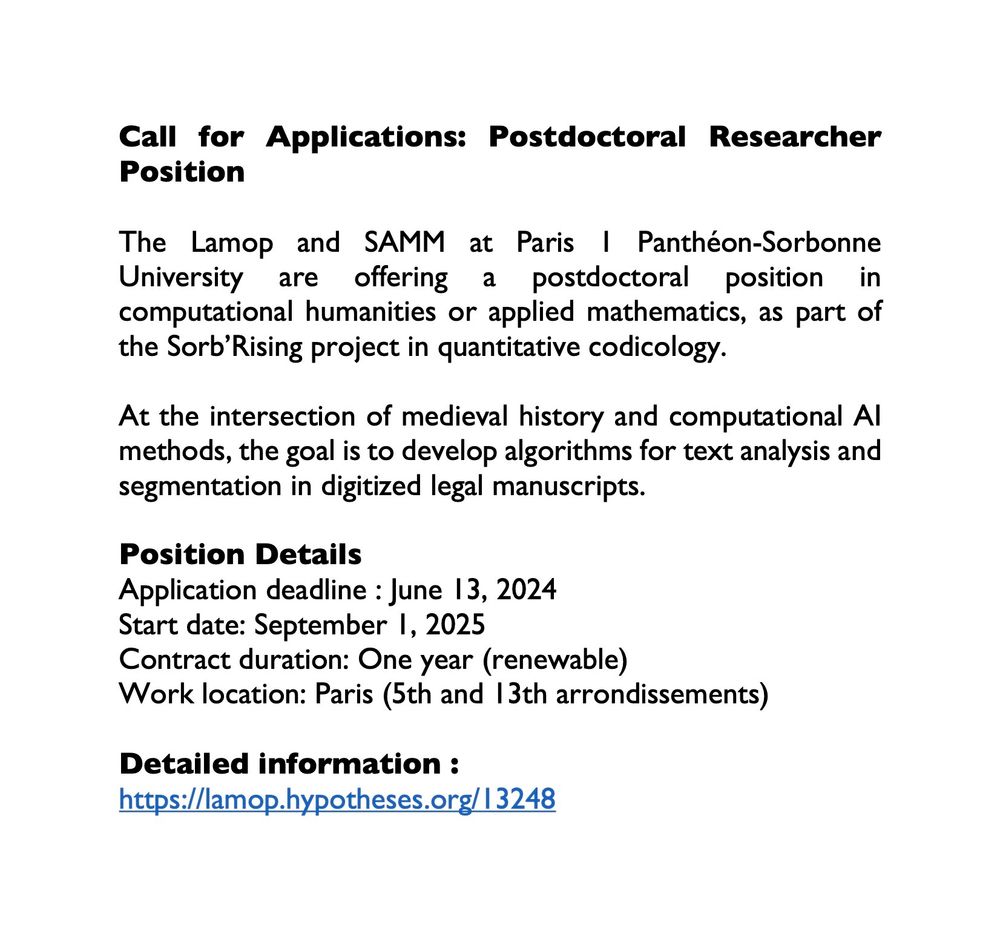 Call for Applications: Postdoctoral Researcher Position

The Lamop and SAMM at Paris 1 Panthéon-Sorbonne University are offering a postdoctoral position in computational humanities or applied mathematics, as part of the Sorb’Rising project in quantitative codicology.

At the intersection of medieval history and computational AI methods, the goal is to develop algorithms for text analysis and segmentation in digitized legal manuscripts.

Position Details
Application deadline : June 13, 2024
Start date: September 1, 2025
Contract duration: One year (renewable)
Work location: Paris (5th and 13th arrondissements)

Detailed information :
https://lamop.hypotheses.org/13248