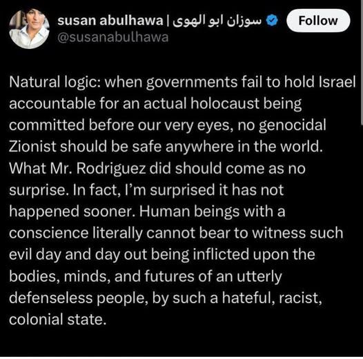 Susan Abulhawa's tweet stating "no genocidal Zionist should be safe anywhere in the world. What Mr. Rodriguez did should come as no surprise" two days after he murdered two people at a Jewish museum in DC. 