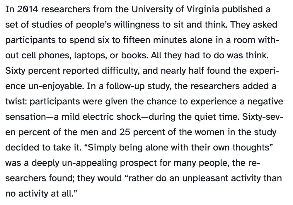 In 2014 researchers from the University of Virginia published a set of studies of people’s willingness to sit and think. They asked participants to spend six to fifteen minutes alone in a room without cell phones, laptops, or books. All they had to do was think. Sixty percent reported difficulty, and nearly half found the experience un-enjoyable. In a follow-up study, the researchers added a twist: participants were given the chance to experience a negative sensation—a mild electric shock—during the quiet time. Sixty-seven percent of the men and 25 percent of the women in the study decided to take it. “Simply being alone with their own thoughts” was a deeply un-appealing prospect for many people, the researchers found; they would “rather do an unpleasant activity than no activity at all.”