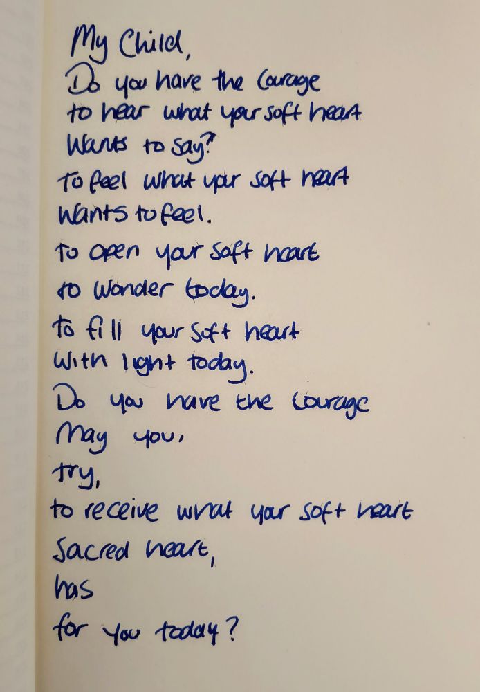My Child
Do you have the courage
To hear
What your soft heart
Wants to say
To feel
What your soft heart wants to feel
To open your soft heart
To wonder today
To fill your soft heart
With light today 
Do you have the courage
May you
Try
To receive what your soft heart
Sacred heart
Has 
For you today? 