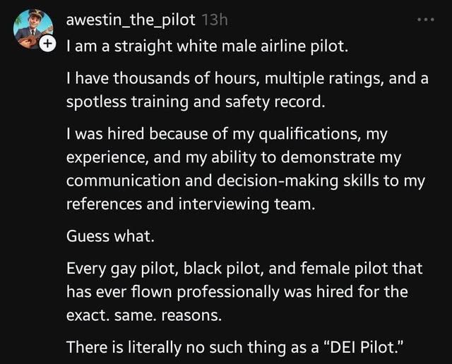 A non-Bsky post written by a user named awestin_the_pilot. It reads;

I am a straight white male airline pilot.

I have thousands of hours, multiple ratings, and a spotless training and safety record.

I was hired because of my qualifications, my experience, and my ability to demonstrate my communication and decision-making skills to my references and interviewing team.

Guess what.

Every gay pilot, black pilot, and female pilot that has ever flown professionally was hired for the exact. same. reasons.

There is literally no such thing as a "DEI Pilot."