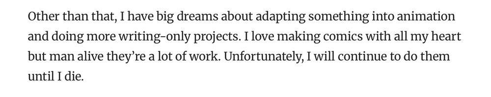 Excerpt from comics beat interview where I say “ Other than that, I have big dreams about adapting something into animation and doing more writing-only projects. I love making comics with all my heart but man alive they’re a lot of work. Unfortunately, I will continue to do them until I die.”