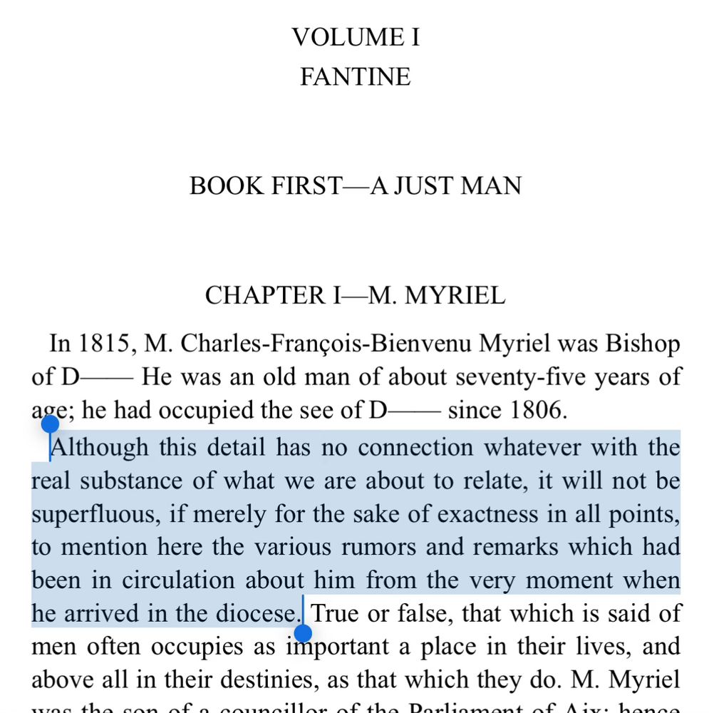 VOLUME I FANTINE
BOOK FIRST—A JUST MAN
CHAPTER I—M. MYRIEL
In 1815, M. Charles-François-Bienvenu Myriel was Bishop of D
— He was an old man of about seventy-five years of age; he had occupied the see of D— since 1806.
Although this detail has no connection whatever with the real substance of what we are about to relate, it will not be superfluous, if merely for the sake of exactness in all points, to mention here the various rumors and remarks which had been in circulation about him from the very moment when he arrived in the diocese. True or false, that which is said of men often occupies as important a place in their lives, and above all in their destinies, as that which they do. M. Myriel
~.
maline