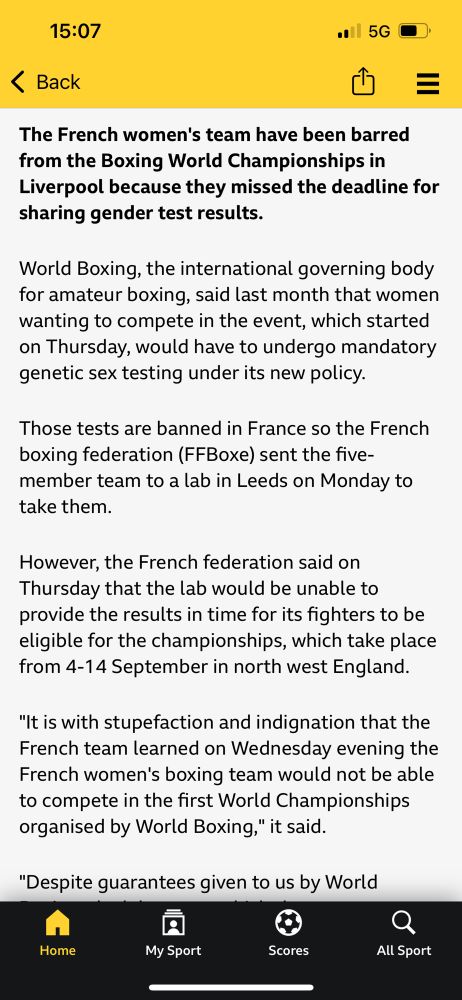 15:07 Back $= The French women's team have been barred from the Boxing World Championships in Liverpool because they missed the deadline for sharing gender test results. World Boxing, the international governing body for amateur boxing, said last month that women wanting to compete in the event, which started on Thursday, would have to undergo mandatory genetic sex testing under its new policy. Those tests are banned in France so the French boxing federation (FFBoxe) sent the five-member team to a lab in Leeds on Monday to take them. However, the French federation said on Thursday that the lab would be unable to provide the results in time for its fighters to be eligible for the championships, which take place from 4-14 September in north west England. 