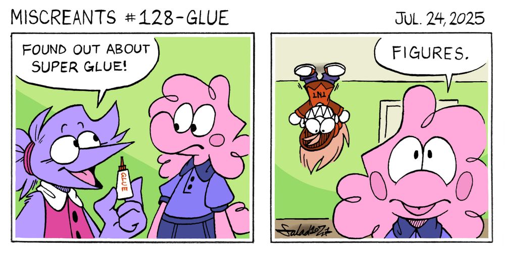 A two-panel comic.
In panel one, Flick approaches Flo, and says, "Found out about super glue!" She holds a small bottle in her hand.
In panel two, Flo responds, "Figures."
Soup is happily standing on the ceiling.
