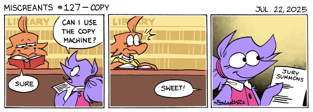 A three-panel comic.
In panel one, Flick visits the library, and asks Jot, the librarian, "Can I use the copy machine?"
Jot absentmindedly answers, as she reads a book, "Sure."
In panel two, Flick rushes off, exclaiming, "Sweet!"
Jot looks surprised to see who she just granted permission to.
In panel three, Flick walks away, holding a paper that reads, "Jury Summons."