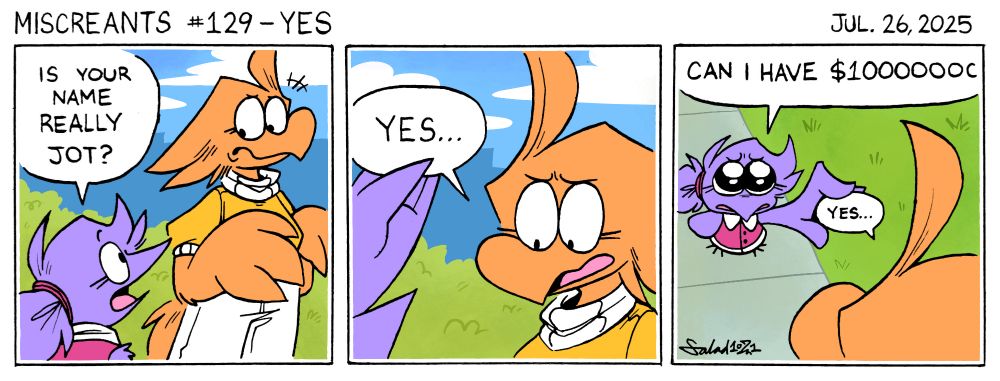 A three-panel comic.
In panel one, Flick approaches Jot and asks, "Is your name really Jot?"
In panel two, Jot responds, "Yes..."
Flick grabs the speech bubble.
In panel three, Flick then asks, "Can I have $10000000?"
She holds the speech bubble, which appears next to Jot. "Yes..."