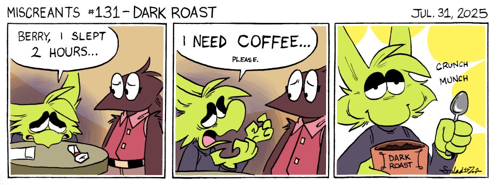 A three-panel comic.
In panel one, Sneeze sits at a table in a restaurant. They emanate a dark aura and are quite disheveled. They say to the waiter, "Berry, I slept 2 hours..." He seems concerned about this information.
In panel two, Sneeze desperately says, "I NEED COFFEE... please."
In panel three, Sneeze now emits a radiant glow, as they hold a canister of dark roast coffee grounds in one hand, and a spoon in the other. They munch and crunch.