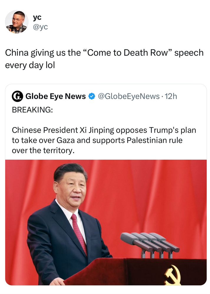 
Caption:

China giving us the "Come to Death Row" speech every day lol

Over a tweet that says:

BREAKING:
Chinese President Xi Jinping opposes Trump's plan to take over Gaza and supports Palestinian rule over the territory.