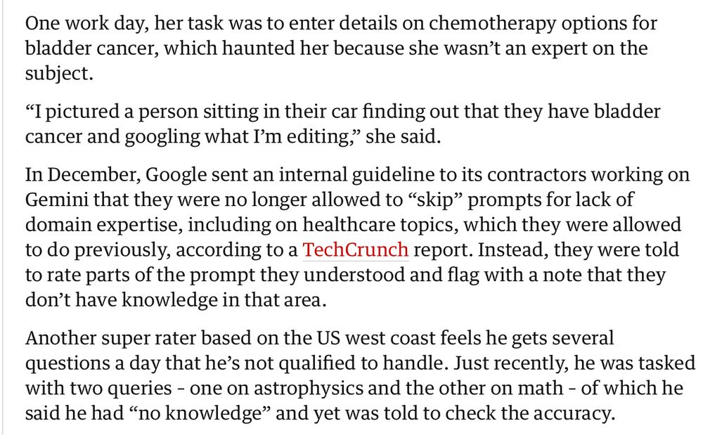 One work day, her task was to enter details on chemotherapy options for bladder cancer, which haunted her because she wasn’t an expert on the subject.

“I pictured a person sitting in their car finding out that they have bladder cancer and googling what I’m editing,” she said.

In December, Google sent an internal guideline to its contractors working on Gemini that they were no longer allowed to “skip” prompts for lack of domain expertise, including on healthcare topics, which they were allowed to do previously, according to a TechCrunch report. Instead, they were told to rate parts of the prompt they understood and flag with a note that they don’t have knowledge in that area.

Another super rater based on the US west coast feels he gets several questions a day that he’s not qualified to handle. Just recently, he was tasked with two queries – one on astrophysics and the other on math – of which he said he had “no knowledge” and yet was told to check the accuracy.