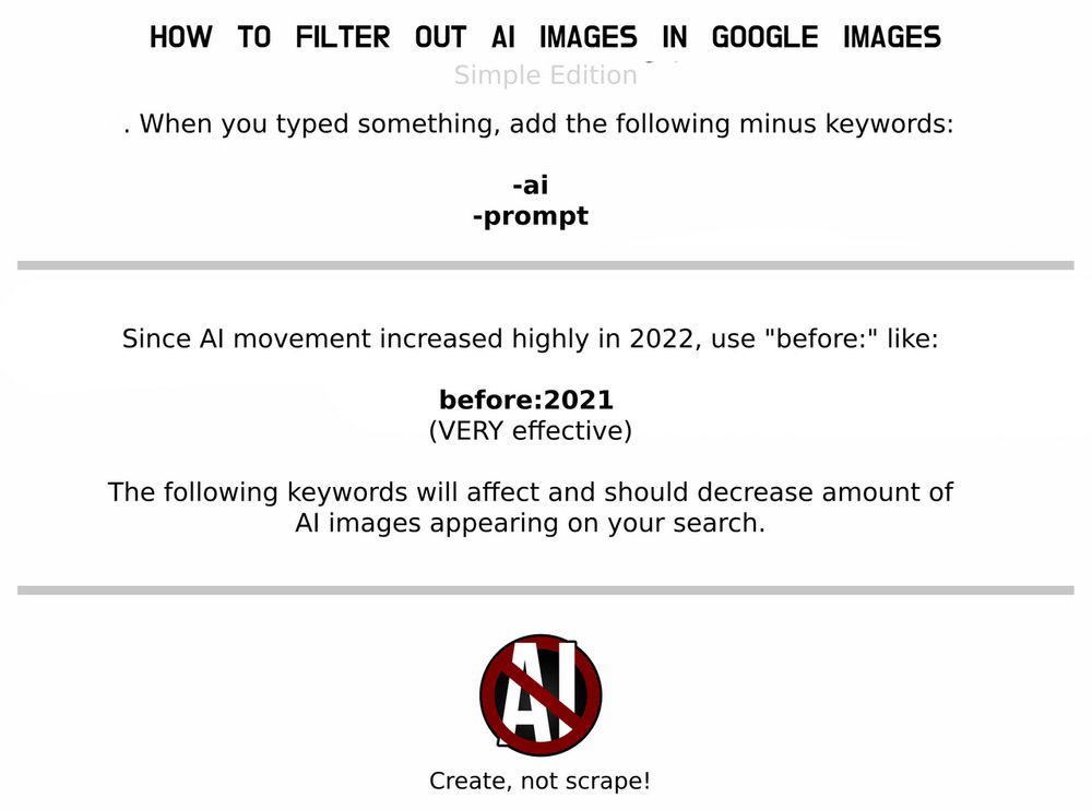 HOW TO FILTER OUT AI IMAGES IN GOOGLE IMAGES

When you type something add the following minus keywords: -ai, -prompt

Since AI movement increased highly in 2022, use "before:" like before:2021 (VERY effective)

The following keywords will affect and should decrease amounts of AI imagery appearing on your search.

Create, not scrape!