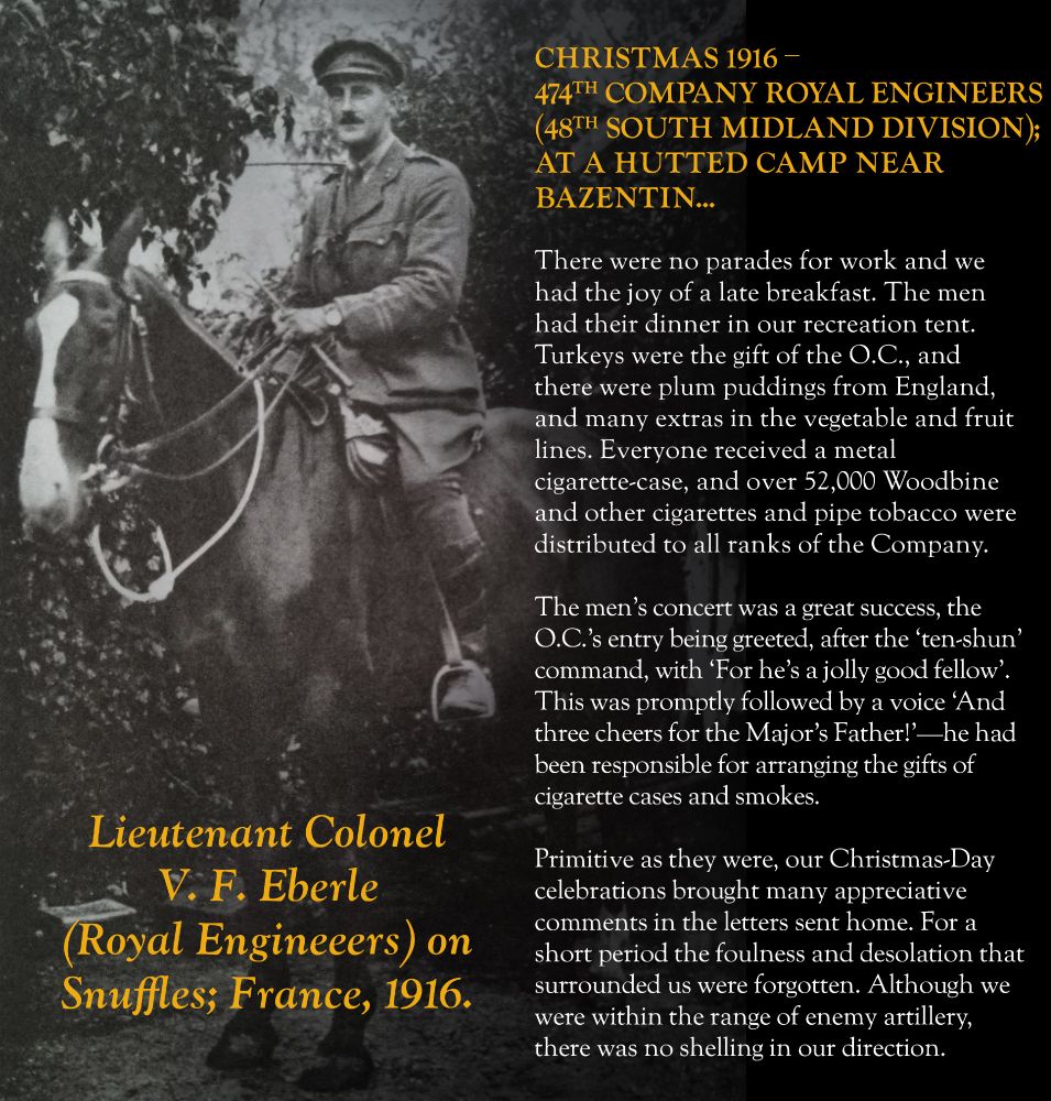V. F. Eberle (Lieutenant Colonel, Royal Engineers; 48th Division) on Xmas 1916: Primitive as they were, our Christmas-Day celebrations brought many appreciative comments in the letters sent home. For a short period the foulness and desolation that surrounded us were forgotten. 