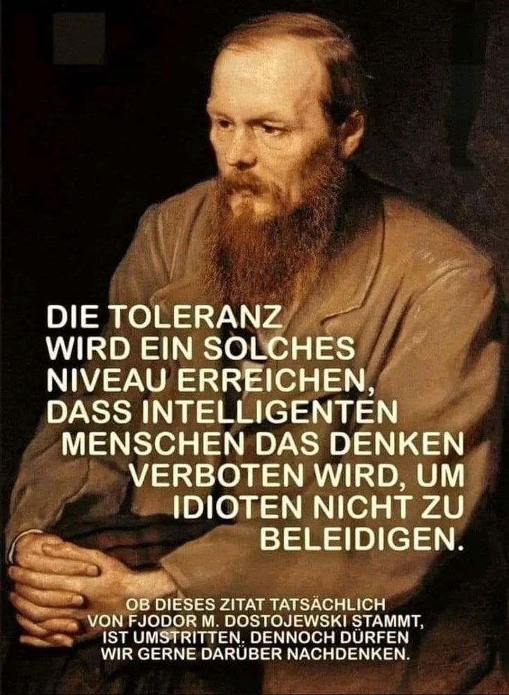 DIE TOLERANZ WIRD EIN SOLCHES NIVEAU ERREICHEN, DASS INTELLIGENTEN MENSCHEN DAS DENKEN VERBOTEN WIRD, UM IDIOTEN NICHT ZU BELEIDIGEN.
OB DIESES ZITAT TATSACHLICH VON FJODOR M. DOSTOJEWSKI STAMMT, IST UMSTRITTEN. DENNOCH DURFEN WIR GERNE DARUBER NACHDENKEN.