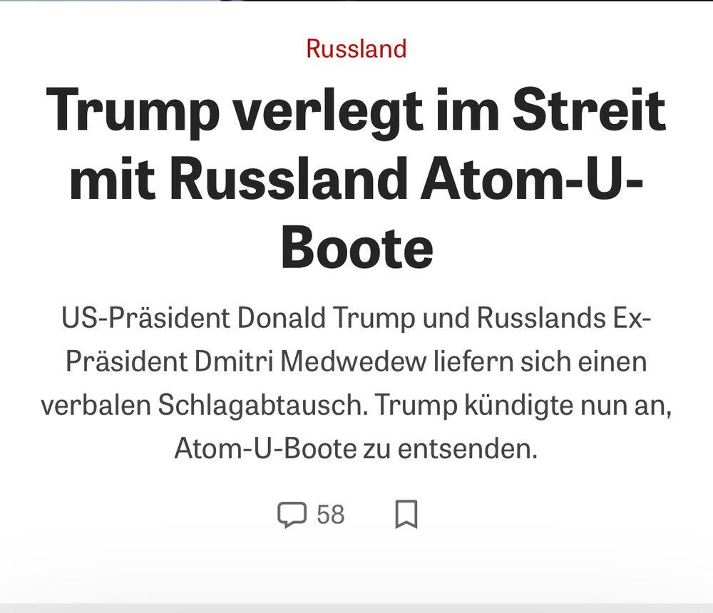 Zeit online screenshot „Trump verlegt im Streit mit Russland Atom-U-Boote
US-Präsident Donald Trump und Russlands Ex-Präsident Dmitri Medwedew liefern sich einen verbalen Schlagabtausch. Trump kündigte nun an, Atom-U-Boote zu entsenden.“