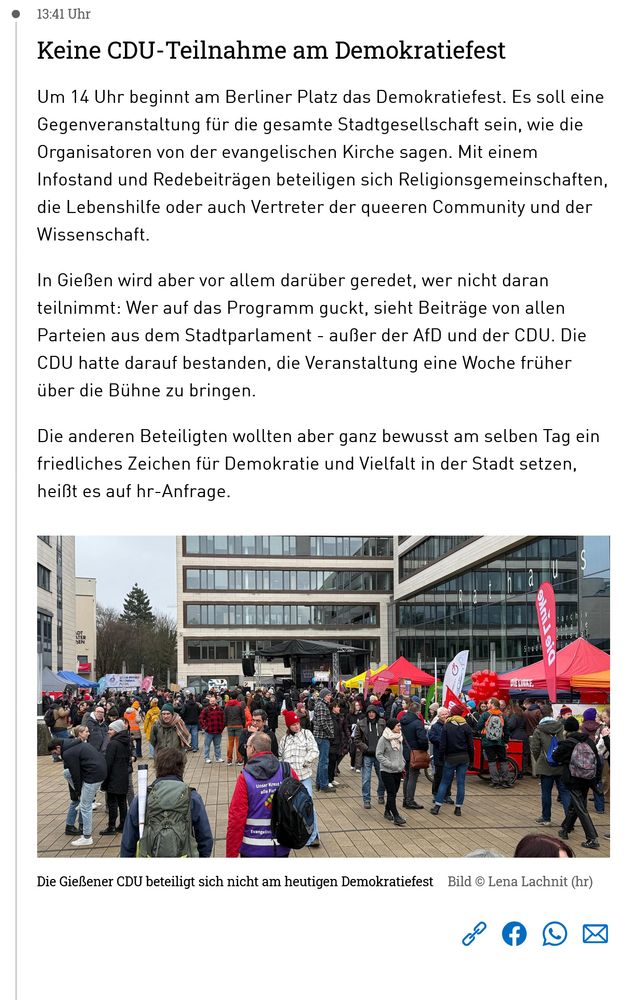 Klar, hier ist der sichtbare Text aus dem Screenshot:

**„Keine CDU-Teilnahme am Demokratiefest“**

Um 14 Uhr beginnt am Berliner Platz das Demokratiefest. Es soll eine Gegenveranstaltung für die gesamte Stadtgesellschaft sein, wie die Organisatoren von der evangelischen Kirche sagen. Mit einem Infostand und Redebeiträgen beteiligen sich Religionsgemeinschaften, die Lebenshilfe oder auch Vertreter der queeren Community und der Wissenschaft.

In Gießen wird aber vor allem darüber geredet, wer nicht daran teilnimmt: Wer auf das Programm guckt, sieht Beiträge von allen Parteien aus dem Stadtparlament – außer der AfD und der CDU. Die CDU hatte darauf bestanden, die Veranstaltung eine Woche früher über die Bühne zu bringen.

Die anderen Beteiligten wollten aber ganz bewusst am selben Tag ein friedliches Zeichen für Demokratie und Vielfalt in der Stadt setzen, heißt es auf hr-Anfrage.

*Bildunterschrift:*
Die Gießener CDU beteiligt sich nicht am heutigen Demokratiefest
Bild © Lena Lachnit (hr)
