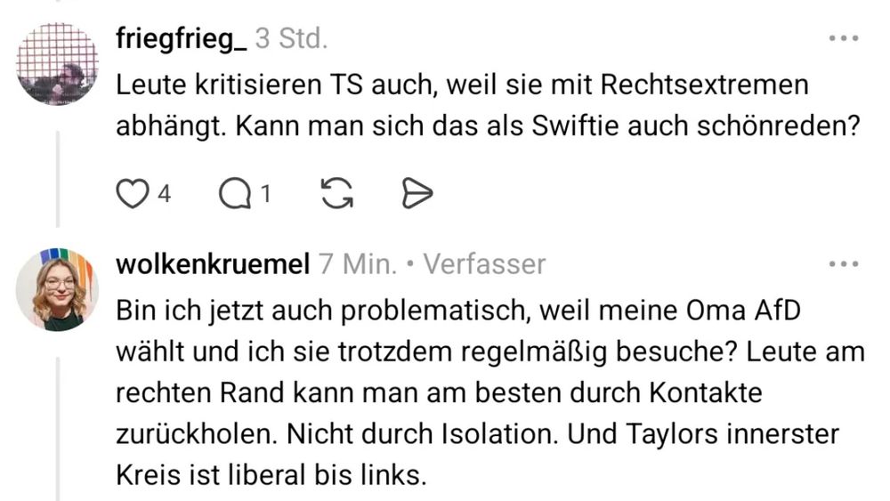 konversation:
A: Leute kritisieren TS auch, weil sie mit Rechtsextremen abhängt. Kann man sich das als Swiftie auch schönreden?
B: Bin ich jetzt auch problematisch, weil meine Oma AfD wählt und ich sie trotzdem regelmäßig besuche? Leute am rechten Rand kann man am besten durch Kontakte zurückholen. Nicht durch Isolation. Und Taylors innerer Kreis ist liberal bis links.