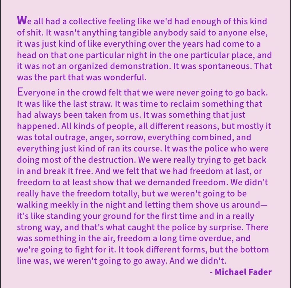 We all had a collective feeling like we'd had enough of this kind of shit. It wasn't anything tangible anybody said to anyone else, it was just kind of like everything over the years had come to a head on that one particular night in the one particular place, and it was not an organized demonstration. It was spontaneous. That was the part that was wonderful.
Everyone in the crowd felt that we were never going to go back.
It was like the last straw. It was time to reclaim something that had always been taken from us. It was something that just happened. All kinds of people, all different reasons, but mostly it was total outrage, anger, sorrow, everything combined, and everything just kind of ran its course. It was the police who were doing most of the destruction. We were really trying to get back in and break it free. And we felt that we had freedom at last, or freedom to at least show that we demanded freedom. We didn't really have the freedom totally, but we weren't going to be walking meekly in the night and letting them shove us around-it's like standing your ground for the first time and in a really strong way, and that's what caught the police by surprise. There was something in the air, freedom a long time overdue, and we're going to fight for it. It took different forms, but the bottom line was, we weren't going to go away. And we didn't.
- Michael Fader