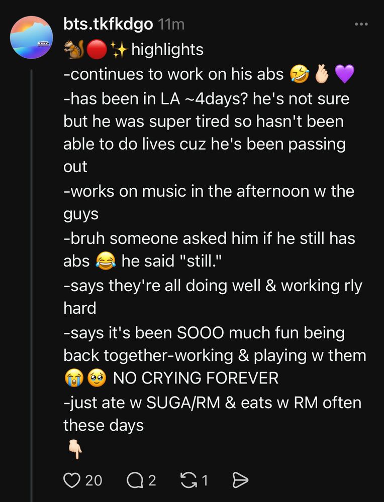 🐿️🔴✨highlights
-continues to work on his abs 🤣🫰🏻💜
-has been in LA ~4days? he's not sure but he was super tired so hasn't been able to do lives cuz he's been passing out
-works on music in the afternoon w the guys
-bruh someone asked him if he still has abs 😂 he said "still." 
-says they're all doing well & working rly hard
-says it's been SOOO much fun being back together-working & playing w them😭🥹 NO CRYING FOREVER
-just ate w SUGA/RM & eats w RM often these days
👇🏻