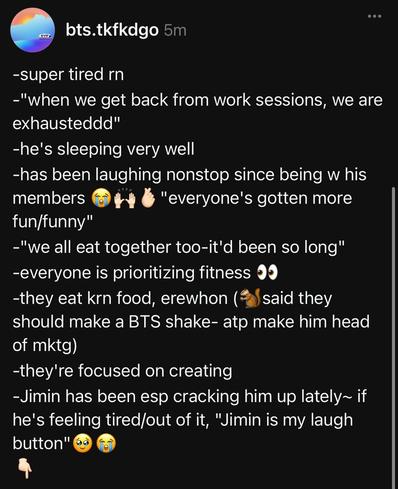 -super tired rn
-"when we get back from work sessions, we are exhausteddd"
-he's sleeping very well
-has been laughing nonstop since being w his members 😭🙌🏻🫰🏻"everyone's gotten more fun/funny"
-"we all eat together too-it'd been so long"
-everyone is prioritizing fitness 👀
-they eat krn food, erewhon (🐿️said they should make a BTS shake- atp make him head of mktg)
-they're focused on creating
-Jimin has been esp cracking him up lately~ if he's feeling tired/out of it, "Jimin is my laugh button"🥹😭
👇🏻