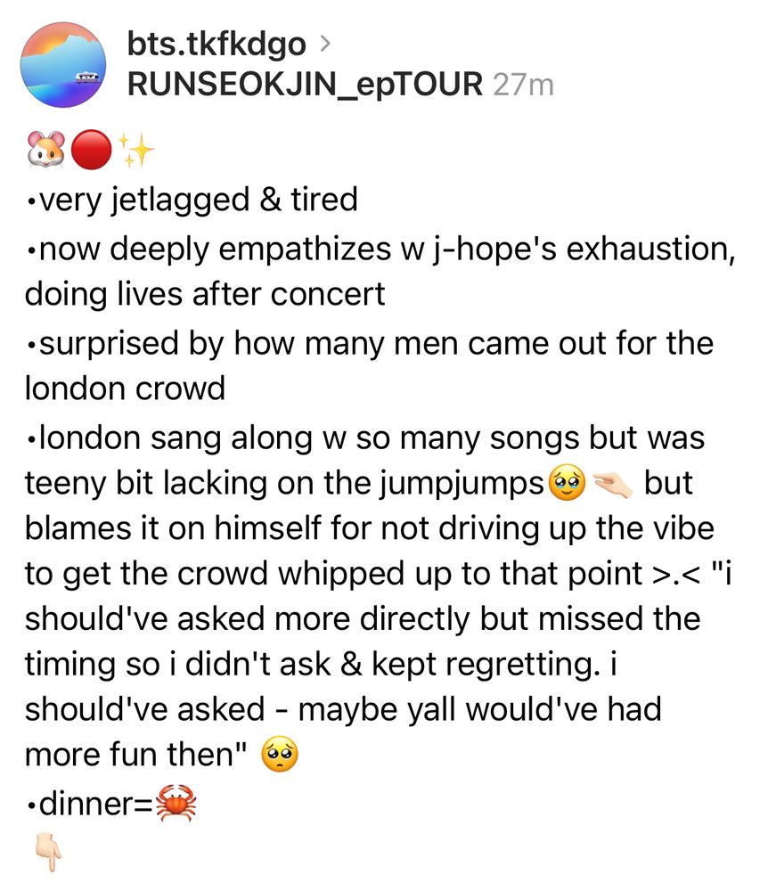 🐹🔴✨
•very jetlagged & tired
•now deeply empathizes w j-hope's exhaustion, doing lives after concert
•surprised by how many men came out for the london crowd
•london sang along w so many songs but was teeny bit lacking on the jumpjumps🥹🤏🏻 but blames it on himself for not driving up the vibe to get the crowd whipped up to that point >.< "i should've asked more directly but missed the timing so i didn't ask & kept regretting. i should've asked - maybe yall would've had more fun then" 🥺
•dinner=🦀
👇🏻