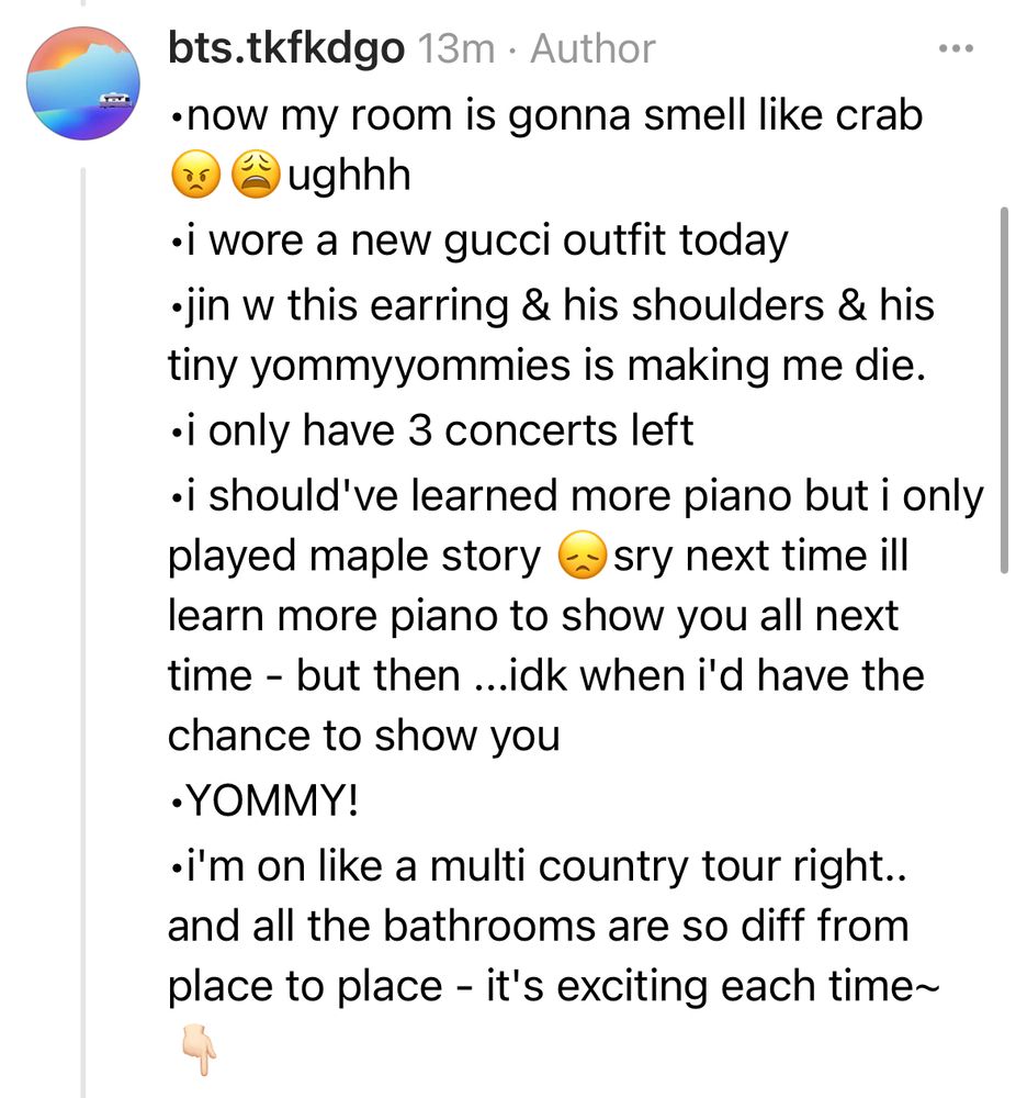 •now my room is gonna smell like crab 😠😩ughhh
•i wore a new gucci outfit today
•jin w this earring & his shoulders & his tiny yommyyommies is making me die.
•i only have 3 concerts left
•i should've learned more piano but i only played maple story 😞sry next time ill learn more piano to show you all next time - but then ...idk when i'd have the chance to show you
•YOMMY!
•i'm on like a multi country tour right.. and all the bathrooms are so diff from place to place - it's exciting each time~
👇🏻