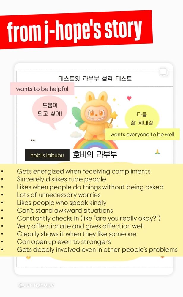BTS j-hope's IG story ft. a labubu with the following description:
	•	Gets energized when receiving compliments
	•	Seriously dislikes rude people
	•	Likes when people do things for them without being asked
	•	Has a lot of unnecessary worries
	•	Likes people who speak kindly
	•	Can’t stand awkward situations
	•	Constantly checks in (like “Are you really okay?”)
	•	Very affectionate and gives affection well
	•	Clearly shows it when they like someone
	•	Can open up even to strangers
	•	Gets deeply involved even in other people’s problems
