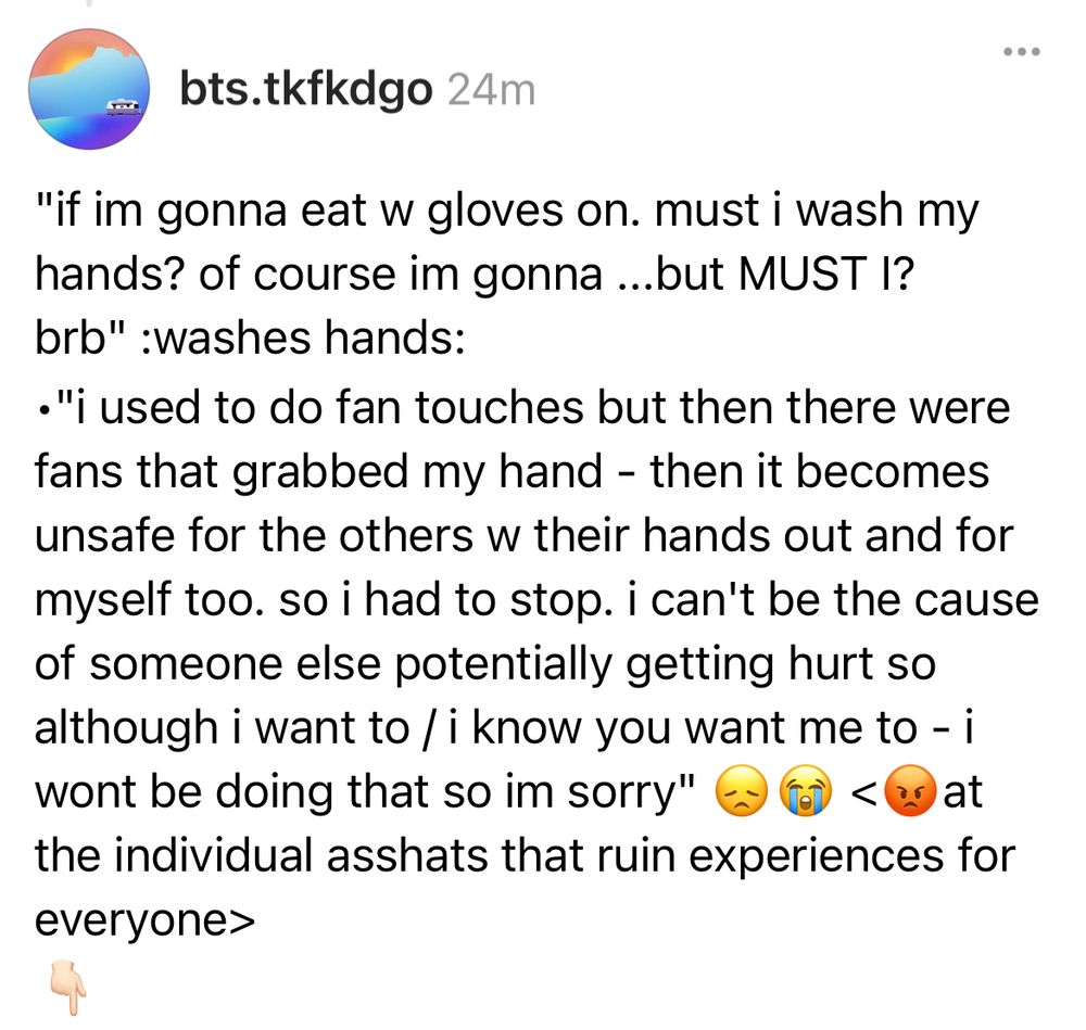 "if im gonna eat w gloves on. must i wash my hands? of course im gonna ...but MUST I? brb" :washes hands:
•"i used to do fan touches but then there were fans that grabbed my hand - then it becomes unsafe for the others w their hands out and for myself too. so i had to stop. i can't be the cause of someone else potentially getting hurt so although i want to / i know you want me to - i wont be doing that so im sorry" 😞😭 <😡at the individual asshats that ruin experiences for everyone>
👇🏻