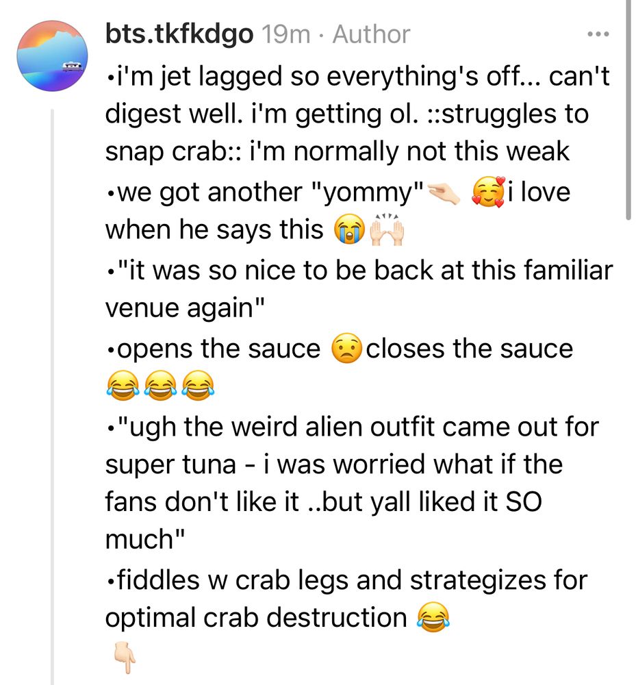 •i'm jet lagged so everything's off... can't digest well. i'm getting ol. ::struggles to snap crab:: i'm normally not this weak
•we got another "yommy"🤏🏻 🥰i love when he says this 😭🙌🏻
•"it was so nice to be back at this familiar venue again"
•opens the sauce 😟closes the sauce 😂😂😂
•"ugh the weird alien outfit came out for super tuna - i was worried what if the fans don't like it ..but yall liked it SO much" 
•fiddles w crab legs and strategizes for optimal crab destruction 😂
👇🏻