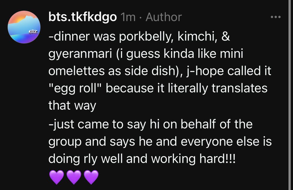 -dinner was porkbelly, kimchi, &  gyeranmari (i guess kinda like mini omelettes as side dish), j-hope called it "egg roll" because it literally translates that way
-just came to say hi on behalf of the group and says he and everyone else is doing rly well and working hard!!!
💜💜💜
