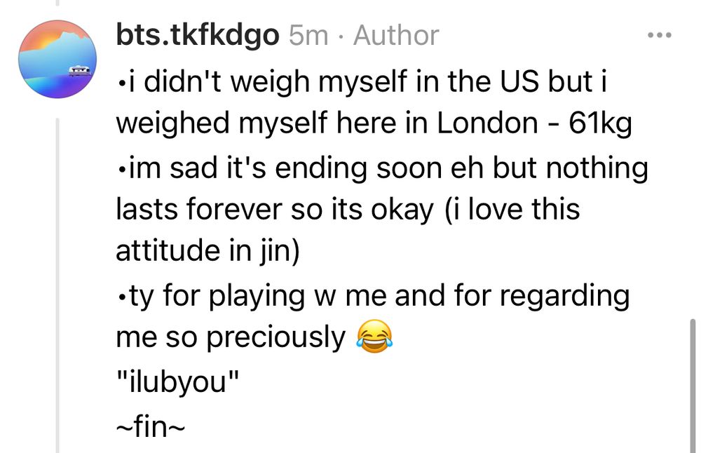 •i didn't weigh myself in the US but i weighed myself here in London - 61kg
•im sad it's ending soon eh but nothing lasts forever so its okay (i love this attitude in jin)
•ty for playing w me and for regarding me so preciously 😂
"ilubyou" 
~fin~