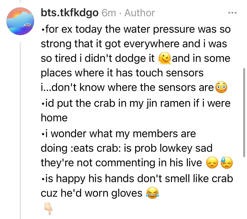 •for ex today the water pressure was so strong that it got everywhere and i was so tired i didn't dodge it 🫠and in some places where it has touch sensors i...don't know where the sensors are😳
•id put the crab in my jin ramen if i were home
•i wonder what my members are doing :eats crab: is prob lowkey sad they're not commenting in his live 😞😓
•is happy his hands don't smell like crab cuz he'd worn gloves 😂
👇🏻