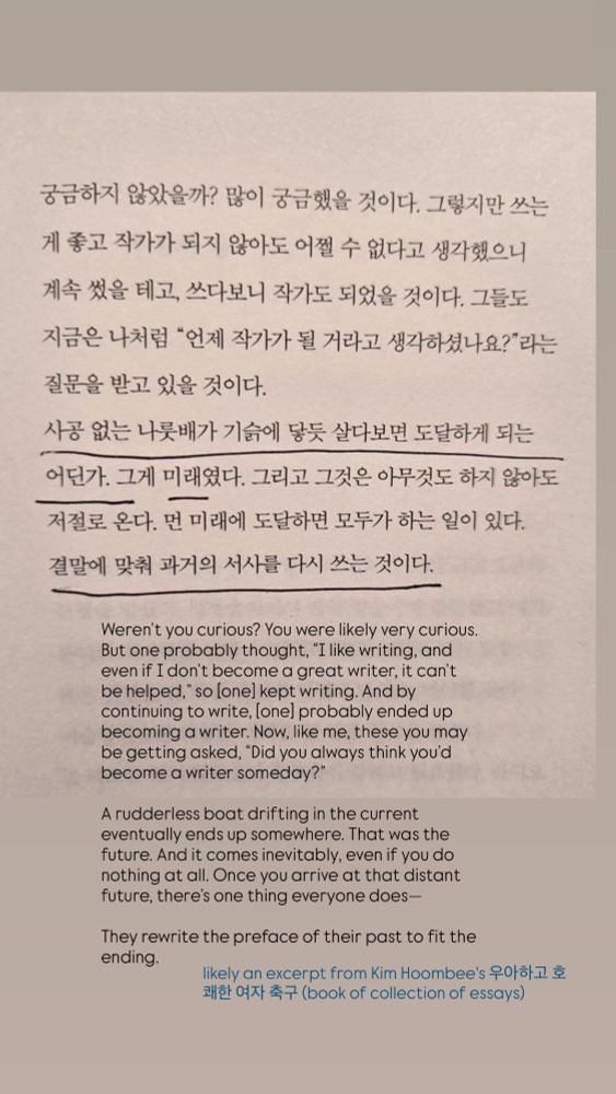 궁금하지 않았을까? 많이 궁금했을 것이다. 그렇지만 쓰는 게 좋고 작가가 되지 않아도 어쩔 수 없다고 생각했으니 계속 썼을 테고, 쓰다보니 작가도 되었을 것이다. 그들도 지금은 나처럼 "언제 작가가 될 거라고 생각하셨나요?"라는 질문을 받고 있을 것이다.
사공 없는 나룻배가 기슭에 닿듯 살다보면 도달하게 되는 어딘가. 그게 미래였다. 그리고 그것은 아무것도 하지 않아도 저절로 온다. 먼 미래에 도달하면 모두가 하는 일이 있다.
결말에 맞춰 과거의 서사를 다시 쓰는 것이다.
Weren't you curious? You were likely very curious.
But one probably thought, "I like writing, and even if I don't become a great writer, it can't be helped," so lonel kept writing. And by continuing to write, (onel probably ended up becoming a writer. Now, like me, these you may be getting asked, "Did you always think you'd become a writer someday?*
A rudderless boat drifting in the current eventually ends up somewhere. That was the future. And it comes inevitably, even if you do nothing at all. Once you arrive at that distant future, there's one thing everyone does—
They rewrite the preface of their past to fit the ending.
likely an excerpt from Kim Hoombee's 우아하고 호 쾌한 여자 축구 (book of collection of essays)