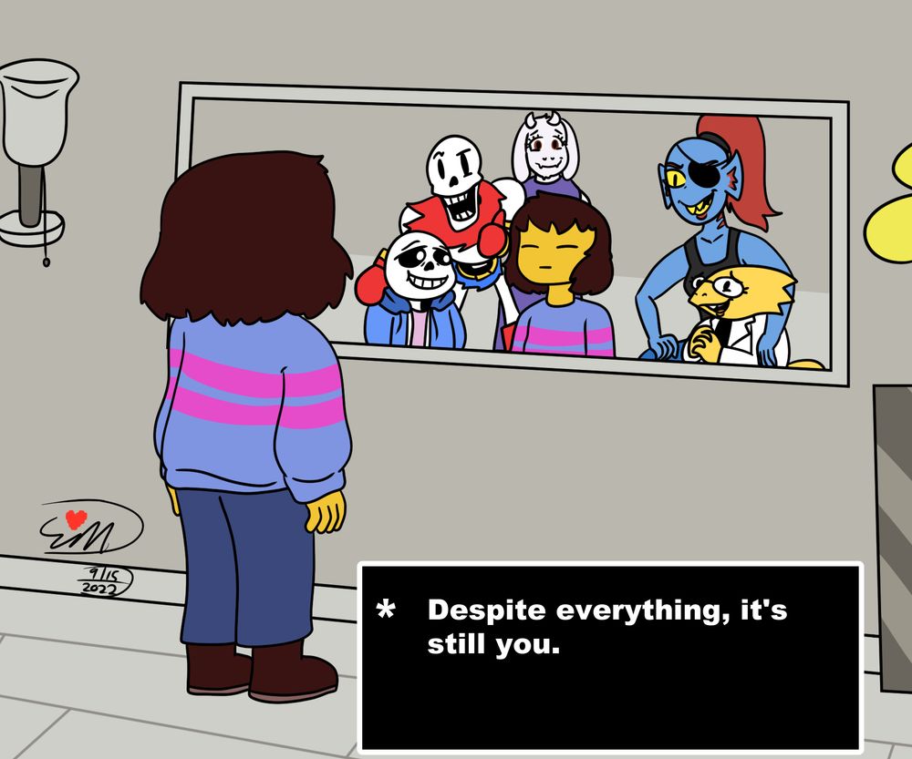 Undertale's protagonist stares into a mirror, referencing a scene from near the end of the game. Sans, Papyrus, Toriel, Undyne and Alphys are in the mirror behind the protagonist, smiling at them.

Text box: "* Despite everything, it's still you."