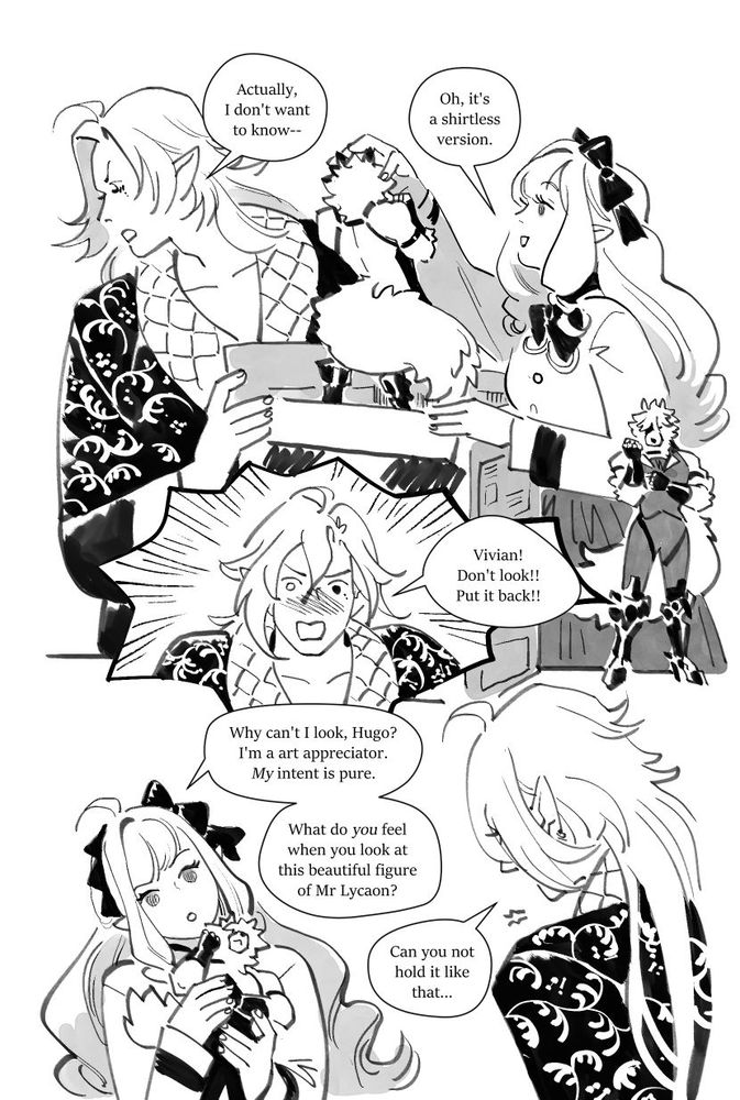 "actually," hugo shuts his eyes, "I don't want to know--" "Oh," Vivian lifts the other figure out, delighted, "it's a shirtless version." Hugo, extremely flustered: "Vivian! Don't look! Put it back!" only for a defensive Vivian to clutch the figure, asking: "Why can't I look, Hugo? I'm an art appreciator. My intent is pure... What do YOU feel when you look at this beautiful figure of Mr Lycaon?" Hugo, defeated, mutters, "Can you not hold it like that..."