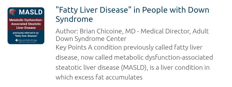 Blue poster. MASLD. metabolic dysfunction-associated steatotic liver disease. Fatty Liver Disease.
Early in the course of MASLD, there may be no symptoms. As the disease progresses, some individuals will report:
Fatigue,
Malaise, a general sense of not feeling well,
Vague abdominal discomfort.
Often, the first sign that a person may have MASLD is found when doing routine blood testing that many people get at an annual physical.
Sometimes, when imaging such as ultrasounds or CT scans are done to assess for a different condition (e.g., constipation, abdominal pain), the abnormalities associated with MASLD may be found.
Diagnosis
An evaluation for MASLD starts with a good history and physical exam from a health care professional. However, as noted above, the history and physical exam often do not reveal any abnormal findings, particularly early in the course of the disease.
There are several blood tests that can be ordered to assess liver function including:
Alanine transaminase, ALT.
Aspartate aminotransferase, AST.
Albumin.
Bilirubin.
And others.

A variety of imaging tests can assess the liver such as ultrasounds, CT scans, or MRIs. Liver ultrasound elastography is a specific type of ultrasound that measures liver stiffness, which can indicate liver fibrosis.
A liver biopsy may also be considered.
Prevention and treatment.
Avoid alcohol and other substances that can cause injury to the liver.
Screen for hepatitis C (and treating when present), which can cause chronic liver disease.
Consider vaccination for viral hepatitis A and/or B (if the person does not have immunity) to avoid liver damage from these infections.
Monitor for symptoms of gall bladder disease.

Consider avoiding medications such as acetaminophen (Tylenol) that can affect the liver.

Resmetirom (Rezdiffra) is a medication that was FDA-approved to treat MASLD in 2024. Other medications that improve insulin sensitivity and/or treat obesity are being studied as possible treatments for MASLD.

More info.