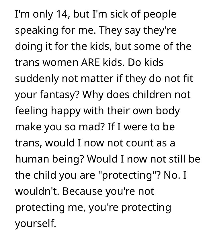 I'm only 14, but I'm sick of people speaking for me. They say they're doing it for the kids, but some of the trans women ARE kids. Do kids suddenly not matter if they do not fit your fantasy? Why does children not feeling happy with their own body make you so mad? If I were to be trans, would I now not count as a human being? Would I now not still be the child you are "protecting"? No. I wouldn't. Because you're not protecting me, you're protecting yourself.