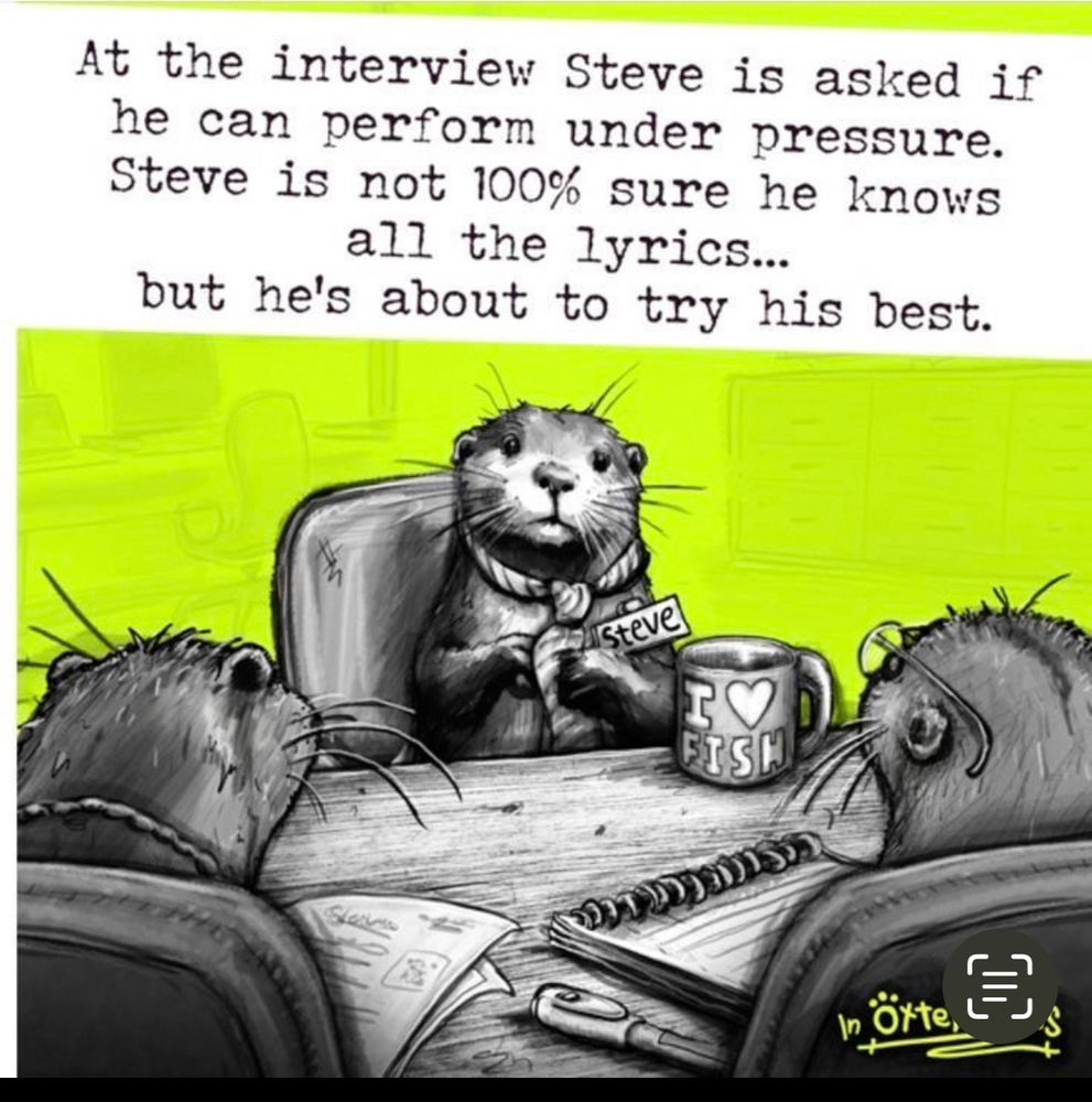 Steve the otter is at a job  interview. He’s asked if he can perform under pressure. He’s not 100% sure he knows all the lyrics, but he’s about to try his best. 