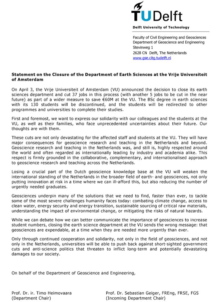 The Vrije Universiteit of Amsterdam (VU) announced the decision to close its earth sciences department & cut 42 jobs as part of a wider measure to save €60M. The BSc degree in earth sciences will be discontinued.
We want to express our solidarity with our colleagues & the students at the VU, as well as their families, who face unprecedented uncertainties about their future. Our thoughts are with them.
These cuts are not only devastating for the affected staff & students. They will have major consequences for geoscience research & teaching in the Netherlands & beyond. Geoscience in the Netherlands is highly respected around the world by industry & academia alike. This respect is firmly grounded in the collaborative, complementary & internationalised approach to research & teaching across the Netherlands.
Losing a crucial part of the Dutch geoscience knowledge base at the VU will weaken the international standing of the Netherlands in the broader field of earth & geosciences, not only putting innovation at risk in a time where we can ill-afford this, but also reducing the number of urgently needed graduates. 
Geosciences underpin many of the solutions that we need to tackle some of the most severe challenges humanity faces: combating climate change, access to clean water, energy security & energy transition, sustainable sourcing of critical raw materials, understanding the impact of environmental change, or mitigating the risks of natural hazards. 
While we can debate how we can better communicate the importance of geosciences to increase student numbers, closing the earth science department at the VU sends the wrong message: that geosciences are expendable, at a time when they are needed more than ever. 
Only through cooperation & solidarity, not only in the field of geosciences & not only in the Netherlands, universities will be able to push back against government cuts & anti-science politics that threaten to inflict potentially devastating damages to our society.