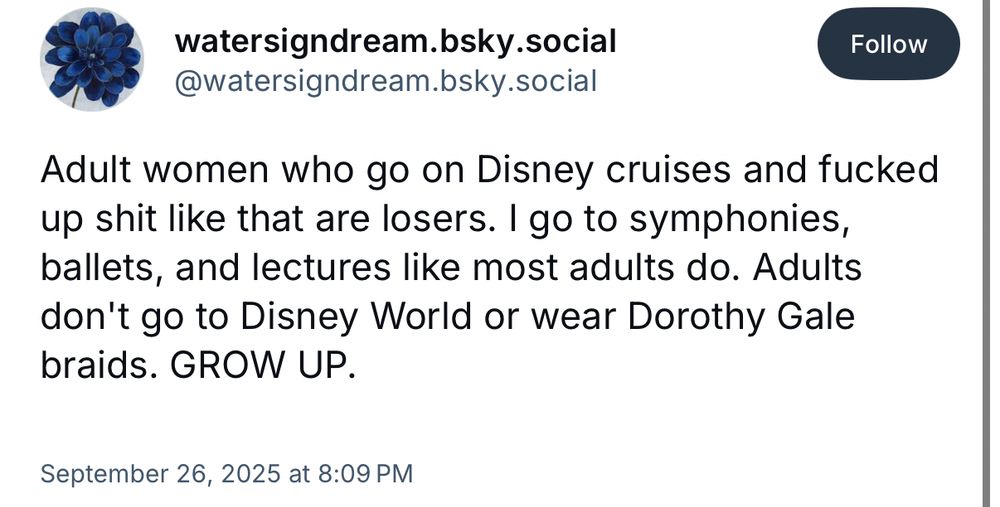 Post bywatersigndream.bsky.social
September 26, 2025 at 8:09 PM

Adult women who go on Disney cruises and fucked up shit like that are losers. I go to symphonies, ballets, and lectures like most adults do. Adults don't go to Disney World or wear Dorothy Gale braids. GROW UP.

