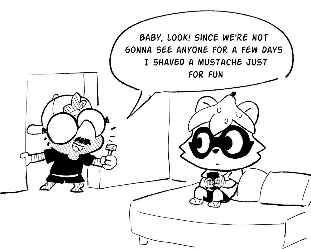 Comic panel one: My mole persona barges into the room where my partner's racoon persona is playing with their phone in bed. I say "Baby, look! Since we're not gonna see anyone for a few days, I shaved a mustache just for fun!" My partner looks up from their phone