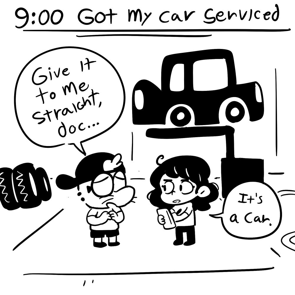 9AM: Got my car serviced
I stand in a mechanics shop talking to a woman holding a clipboard. I say "Give it to me straight, doc." She replies "It's a car."