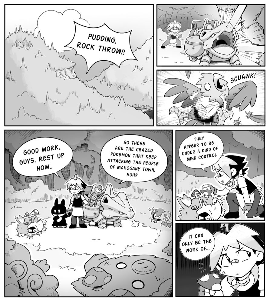 Comic page 1
The main character screams "Pudding, Rock throw!"
Pudding, the Rhyhorn, spits rocks at a Spearow, that faints immediately.
"Good work guys, rest up now." the trainer says, surrounded by fainted pokemon with mushrooms sticking out of them. "So these are the crazed pokemon that keep attacking the people of mahogany town, huh?" He picks up one of the mushrooms. "They appear to be under a kind of mind control.." "This can only be the work of.." the page ends as he looks over his shoulder