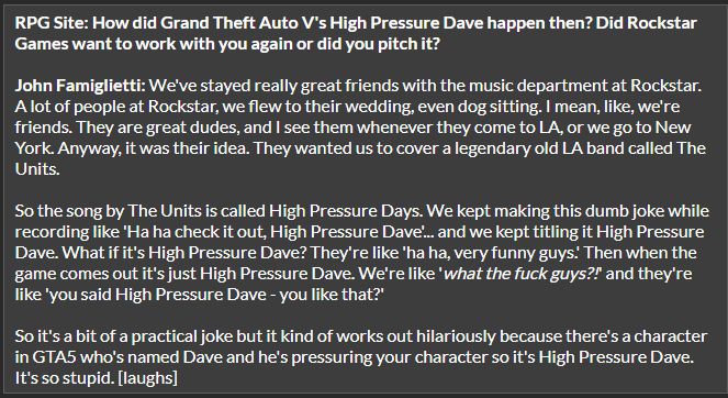 RPG Site: How did Grand Theft Auto V's High Pressure Dave happen then? Did Rockstar Games want to work with you again or did you pitch it?

John Famiglietti: We've stayed really great friends with the music department at Rockstar. A lot of people at Rockstar, we flew to their wedding, even dog sitting. I mean, like, we're friends. They are great dudes, and I see them whenever they come to LA, or we go to New York. Anyway, it was their idea. They wanted us to cover a legendary old LA band called The Units.

So the song by The Units is called High Pressure Days. We kept making this dumb joke while recording like 'Ha ha check it out, High Pressure Dave'... and we kept titling it High Pressure Dave. What if it's High Pressure Dave? They're like 'ha ha, very funny guys.' Then when the game comes out it's just High Pressure Dave. We're like 'what the fuck guys?!' and they're like 'you said High Pressure Dave - you like that?'

So it's a bit of a practical joke but it kind of works out hilariously because there's a character in GTA5 who's named Dave and he's pressuring your character so it's High Pressure Dave. It's so stupid. [laughs] 