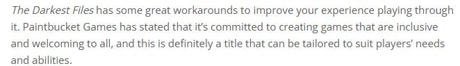 The Darkest Files has some great workarounds to improve your experience playing through it. Paintbucket Games has stated that it’s committed to creating games that are inclusive and welcoming to all, and this is definitely a title that can be tailored to suit players’ needs and abilities.