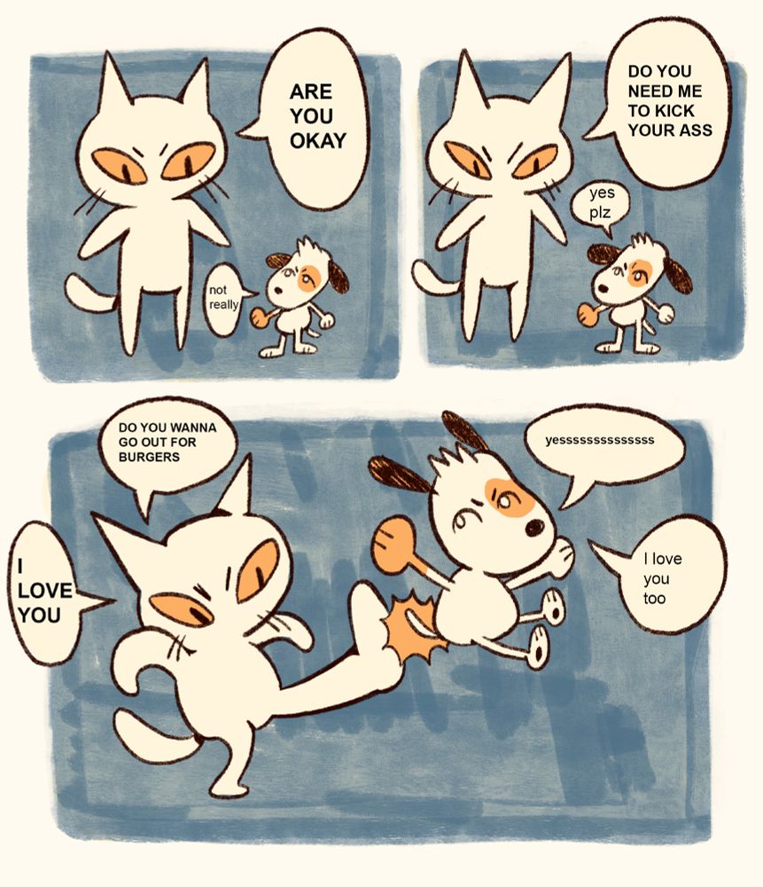 in the first panel, the cat, now towering over the dog, inquires "ARE YOU OKAY". The dog replies "not really"

in the second panel, the cat asks "DO YOU NEED ME TO KICK YOUR ASS". The dog replies "yes plz".

in the third panel, which is as big as the first and second panel combined, the giant cat kicks the dog squarely in the butt, as you would a soccer ball, up into the air. 

"DO YOU WANNA GO OUT FOR BURGERS" the cat suggests. "yesssssssssssss" the dog replies excitedly. "I LOVE YOU" says the cat. "I love you too", says the dog.