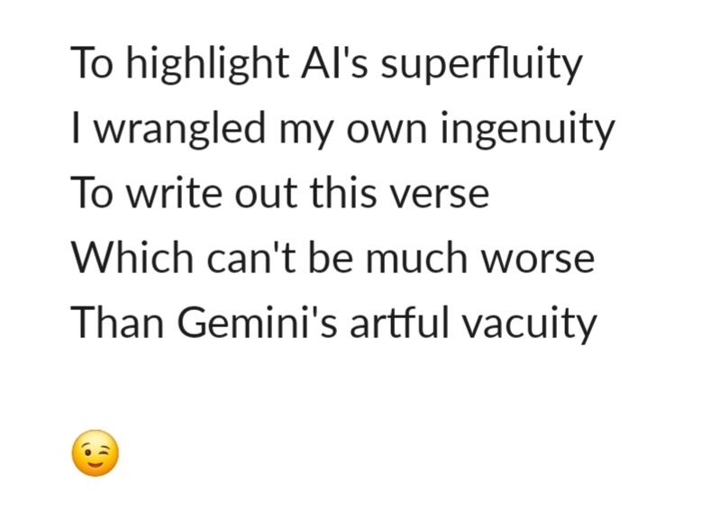 To highlight AI's superfluity 
I wrangled my own ingenuity
To write out this verse
Which can't be much worse
Than Gemini's artful vacuity 