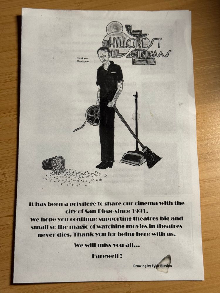 photo of a printed flyer.
there’s a hand-drawn illustration of a forlorn-looking movie theater usher. he’s holding a broom and sweep in one hand, and a film reel in another. he’s staring, dejectedly, at a huge bucket of popcorn on the floor, that is spilling out everywhere. he is quite tall and lanky, and has tattoos up and down his exposed arms. small text next to his face reads “thank you… thank you.”
the larger, focal printed text reads:
“hillcrest cinemas
it has been a privilege to share our cinema with the city of san diego since 1991. we hope you continue supporting theaters big and small so the magic of watching movies in theatres never dies. thank you for being here with us. we will miss you all… farewell!”