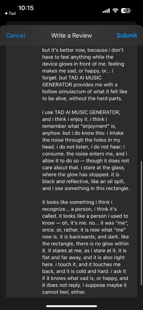 screenshot 2 of 2; it reads:

"but it's better now, because i don't have to feel anything while the device glows in front of me. feeling makes me sad, or happy, or... i forget. but TAD AI MUSIC GENERATOR provides me with a hollow simulacrum of what it feels like to be alive, without the hard parts.

i use TAD AI MUSIC GENERATOR, and i think i enjoy it. i think i remember what "enjoyment" is, anyhow. but i do know this: i intake the noise through the holes in my head. i do not listen, i do not hear; i consume. the noise enters me, and i allow it to do so — though it does not care about that. i stare at the glass, where the glow has stopped. it is black and reflective, like an oil spill, and i see something in this rectangle.

it looks like something i think i recognize... a person, i think it's called. it looks like a person i used to know — oh, it's me. no... it was "me", once. or, rather, it is now what "me" now is. it is backwards, and dark. like the rectangle, there is no glow within it. it stares at me, as i stare at it. it is flat and far away, and it is also right here. i touch it, and it touches me back, and it is cold and hard. i ask it if it knows what sad is, or happy, and it does not reply. i suppose maybe it cannot feel, either."
