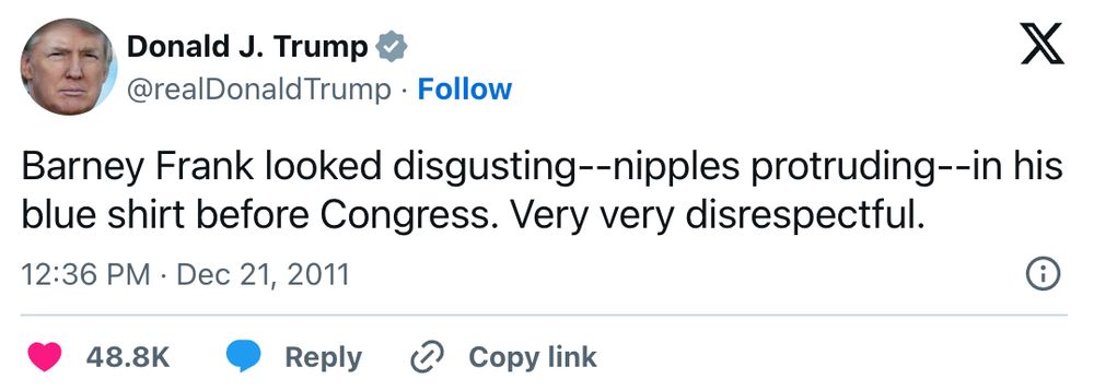 Donald J. Trump @realDonaldTrump Barney Frank looked disgusting--nipples protruding--in his blue shirt before Congress. Very very disrespectful. 12:36 PM • Dec 21, 2011